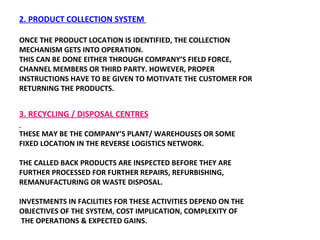 2. PRODUCT COLLECTION SYSTEM  ONCE THE PRODUCT LOCATION IS IDENTIFIED, THE COLLECTION MECHANISM GETS INTO OPERATION.  THIS CAN BE DONE EITHER THROUGH COMPANY’S FIELD FORCE,  CHANNEL MEMBERS OR THIRD PARTY. HOWEVER, PROPER INSTRUCTIONS HAVE TO BE GIVEN TO MOTIVATE THE CUSTOMER FOR  RETURNING THE PRODUCTS.  3. RECYCLING / DISPOSAL CENTRES THESE MAY BE THE COMPANY’S PLANT/ WAREHOUSES OR SOME FIXED LOCATION IN THE REVERSE LOGISTICS NETWORK.  THE CALLED BACK PRODUCTS ARE INSPECTED BEFORE THEY ARE FURTHER PROCESSED FOR FURTHER REPAIRS, REFURBISHING,  REMANUFACTURING OR WASTE DISPOSAL.  INVESTMENTS IN FACILITIES FOR THESE ACTIVITIES DEPEND ON THE OBJECTIVES OF THE SYSTEM, COST IMPLICATION, COMPLEXITY OF THE OPERATIONS & EXPECTED GAINS. 