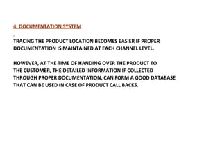 4. DOCUMENTATION SYSTEM TRACING THE PRODUCT LOCATION BECOMES EASIER IF PROPER DOCUMENTATION IS MAINTAINED AT   EACH CHANNEL LEVEL.  HOWEVER, AT THE TIME OF HANDING OVER THE PRODUCT TO THE CUSTOMER, THE DETAILED INFORMATION IF COLLECTED  THROUGH PROPER DOCUMENTATION, CAN FORM A GOOD DATABASE THAT CAN BE USED IN CASE OF PRODUCT CALL BACKS .  