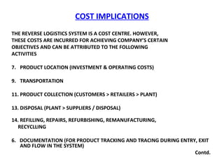 COST IMPLICATIONS THE REVERSE LOGISTICS SYSTEM IS A COST CENTRE. HOWEVER,  THESE COSTS ARE INCURRED FOR ACHIEVING COMPANY’S CERTAIN  OBJECTIVES AND CAN BE ATTRIBUTED TO THE FOLLOWING  ACTIVITIES PRODUCT LOCATION (INVESTMENT & OPERATING COSTS) TRANSPORTATION  PRODUCT COLLECTION (CUSTOMERS > RETAILERS > PLANT) DISPOSAL (PLANT > SUPPLIERS / DISPOSAL)  REFILLING, REPAIRS, REFURBISHING, REMANUFACTURING,  RECYCLLING 6.  DOCUMENTATION (FOR PRODUCT TRACKING AND TRACING DURING ENTRY, EXIT AND FLOW IN THE SYSTEM)  Contd. 