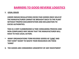 BARRIERS TO GOOD REVERSE LOGISTICS LEGAL ISSUES UNDER INDIAN REGULATIONS EXCISE PAID GOODS ONCE SOLD BY  THE MANUFACTURER CANNOT BE BROUGHT BACK TO THE PLANT  WITHOUT PROPER DOCUMENTATION AND DECLARATION TO EXCISE AUTHORITIES.  THIS IS A VERY CUMBERSOME & TIME CONSUMING PROCESS AND NON-COMPLIANCE MAY MEAN THAT THE MANUFACTURER WILL HAVE TO FACE LEGAL ACTION.  MANY ORGANIZATIONS TERM REVERSE GOODS AS ‘ JUNK’  AND THEY DON’T WANT TO WASTE THEIR RESOURCES ON THESE  ‘ JUNKS’ 3.  THE GOODS ARE CONSIDERED UNWORTHY OF ANY INVESTMENT  