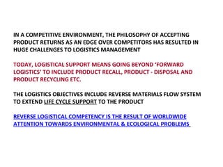 IN A COMPETITIVE ENVIRONMENT, THE PHILOSOPHY OF ACCEPTING PRODUCT RETURNS AS AN EDGE OVER COMPETITORS HAS RESULTED IN HUGE CHALLENGES TO LOGISTICS MANAGEMENT  TODAY, LOGISTICAL SUPPORT MEANS GOING BEYOND ‘FORWARD LOGISTICS’ TO INCLUDE PRODUCT RECALL, PRODUCT - DISPOSAL AND PRODUCT RECYCLING ETC. THE LOGISTICS OBJECTIVES INCLUDE REVERSE MATERIALS FLOW SYSTEM TO EXTEND  LIFE CYCLE SUPPORT  TO THE PRODUCT REVERSE LOGISTICAL COMPETENCY IS THE RESULT OF WORLDWIDE ATTENTION TOWARDS ENVIRONMENTAL & ECOLOGICAL PROBLEMS   