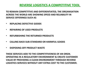 REVERSE LOGISTICS A COMPETITIVE TOOL   TO REMAIN COMPETITIVE AND DIFFERENTIATED, THE ORGANISATION ACROSS THE WORLD ARE SHOWING SPEED AND RELIABILITY IN  SERVICE OFFERINGS SUCH AS  REPLACING DEFECTIVE GOODS REPAIRING OF USED PRODUCTS  REFURBISHING THE RETURNED PRODUCTS  CALLING BACK SUB-STANDARD OR HARMFUL GOODS  DISPOSING-OFF PRODUCT WASTE  THESE SERVICES ADD TO THE COMPETITIVENESS OF AN ORGN. OPERATING IN A REGULATORY ENVIRONMENT & CREATE CUSTOMER VALUE BY PROVIDING A CLEAN ENVIRONMENT THROUGH REVERSE LOGISTICS SERVICES WITHOUT ANY EXTRA COST TO THE CUSTOMER.  