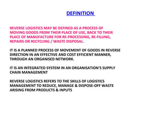 DEFINITION  REVERSE LOGISTICS MAY BE DEFINED AS A PROCESS OF MOVING GOODS FROM THEIR PLACE OF USE, BACK TO THEIR PLACE OF MANUFACTURE FOR RE-PROCESSING, RE-FILLING, REPAIRS OR RECYCLING / WASTE DISPOSAL.  IT IS A PLANNED PROCESS OF MOVEMENT OF GOODS IN REVERSE DIRECTION IN AN EFFECTIVE AND COST EFFICIENT MANNER, THROUGH AN ORGANISED NETWORK.  IT IS AN INTEGRATED SYSTEM IN AN ORGANISATION’S SUPPLY CHAIN MANAGEMENT REVERSE LOGISTICS REFERS TO THE SKILLS OF LOGISTICS MANAGEMENT TO REDUCE, MANAGE & DISPOSE-OFF WASTE ARISING FROM PRODUCTS & INPUTS  