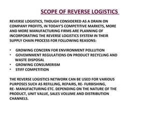 SCOPE OF REVERSE LOGISTICS  REVERSE LOGISTICS, THOUGH CONSIDERED AS A DRAIN ON COMPANY PROFITS, IN TODAY’S COMPETITIVE MARKETS, MORE AND MORE MANUFACTURING FIRMS ARE PLANNING OF INCORPORATING THE REVERSE LOGISTICS SYSTEM IN THEIR SUPPLY CHAIN PROCESS FOR FOLLOWING REASONS: GROWING CONCERN FOR ENVIRONMENT POLLUTION  GOVEMNMENT REGULATIONS ON PRODUCT RECYCLING AND WASTE DISPOSAL  GROWING CONSUMERISM  STIFF COMPETITION THE REVERSE LOGISTICS NETWORK CAN BE USED FOR VARIOUS PURPOSES SUCH AS REFILLING, REPAIRS, RE- FURBISHING,  RE- MANUFACTURING ETC. DEPENDING ON THE NATURE OF THE PRODUCT, UNIT VALUE, SALES VOLUME AND DISTRIBUTION CHANNELS. 