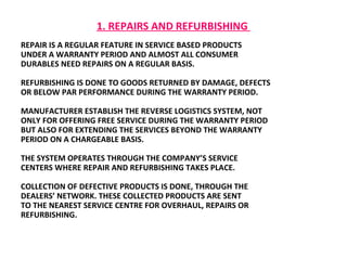 1. REPAIRS AND REFURBISHING  REPAIR IS A REGULAR FEATURE IN SERVICE BASED PRODUCTS UNDER A WARRANTY PERIOD AND ALMOST ALL CONSUMER DURABLES NEED REPAIRS ON A REGULAR BASIS.  REFURBISHING IS DONE TO GOODS RETURNED BY DAMAGE, DEFECTS OR BELOW PAR PERFORMANCE DURING THE WARRANTY PERIOD.  MANUFACTURER ESTABLISH THE REVERSE LOGISTICS SYSTEM, NOT ONLY FOR OFFERING FREE SERVICE DURING THE WARRANTY PERIOD BUT ALSO FOR EXTENDING THE SERVICES BEYOND THE WARRANTY  PERIOD ON A CHARGEABLE BASIS.  THE SYSTEM OPERATES THROUGH THE COMPANY’S SERVICE  CENTERS WHERE REPAIR AND REFURBISHING TAKES PLACE.  COLLECTION OF DEFECTIVE PRODUCTS IS DONE, THROUGH THE  DEALERS’ NETWORK. THESE COLLECTED PRODUCTS ARE SENT TO THE NEAREST SERVICE CENTRE FOR OVERHAUL, REPAIRS OR  REFURBISHING.  