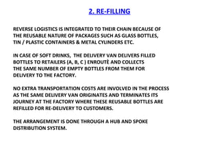 2. RE-FILLING REVERSE LOGISTICS IS INTEGRATED TO THEIR CHAIN BECAUSE OF  THE REUSABLE NATURE OF PACKAGES SUCH AS GLASS BOTTLES, TIN / PLASTIC CONTAINERS & METAL CYLINDERS ETC.  IN CASE OF SOFT DRINKS,  THE DELIVERY VAN DELIVERS FILLED BOTTLES TO RETAILERS (A, B, C ) ENROUTÈ AND COLLECTS THE SAME NUMBER OF EMPTY BOTTLES FROM THEM FOR DELIVERY TO THE FACTORY.  NO EXTRA TRANSPORTATION COSTS ARE INVOLVED IN THE PROCESS AS THE SAME DELIVERY VAN ORIGINATES AND TERMINATES ITS  JOURNEY AT THE FACTORY WHERE THESE REUSABLE BOTTLES ARE REFILLED FOR RE-DELIVERY TO CUSTOMERS.  THE ARRANGEMENT IS DONE THROUGH A HUB AND SPOKE DISTRIBUTION SYSTEM.  