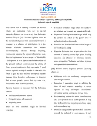 ISSN: 2348 9510
International Journal Of Core Engineering & Management(IJCEM)
Volume 1, Issue 2, May 2014
15
asset rather than a liability. Volumes of product
returns are increasing every day in several
industries. Returns can occur at any time during the
product lifecycle [10]. Reverse logistics refers to
the movement of goods from a consumer towards a
producer in a channel of distribution. It is the
process whereby companies can become
environmentally efficient through recycling,
reusing, and reducing the amount of materials used.
Reverse logistics can be seen as part of Sustainable
Development. It is an approach to meet the needs of
the present without compromising the ability of
future generations to meet their own needs. A good
reverse logistics strategy is needed to cope with this
return to gain the most benefits. Enterprises need to
measure their logistics performance to improve
their revenue growth, reduce their operation cost,
and increase their shareholder value.
Reverse logistics is necessary for the following
reasons:
Positive environmental impact
Competitiveness advancement
Regaining value
There are four important stages in Reverse
Logistics:
Collection is the first stage, where product types
are selected and products are located, collected.
Inspection/ Sorting is the next stage which may
be carried out either at the point/ time of
collection itself or afterwards.
Location and distribution is the critical stage of
reverse logistics. [22]
Capacity decisions aims at providing the right
amount of capacity at the right place. Facility
decisions are affected by estimated returns,
costs, competitors’ behavior and other strategic
and operational considerations.
[11] defined reverse logistics process (recovery
chain) as:
Collection refers to purchasing, transportation
and storage activities.
Inspection / separation result in splitting the
flow of used products according to re-use
options. It may encompass disassembly,
shredding, testing, sorting and storage steps.
Re-processing means the actual transformation
of a used product into a usable product. It may
take different forms including recycling, repair
and remanufacturing.
Disposal is required for products that cannot be
re-used for technical or cost reasons. It may
 