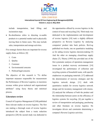ISSN: 2348 9510
International Journal Of Core Engineering & Management(IJCEM)
Volume 1, Issue 2, May 2014
16
include transportation, land filling and
incineration steps.
Re-distribution refers to directing re-usable
products to a potential market and to physically
moving them to future users. This may include
sales, transportation and storage activities.
Five strategic factors those are important for reverse
supply chain, as follows: [8]
1. Costs
2. Quality
3. Customer
4. Environmental concerns
5. Political/legal concerns
The objective of this research is “To define
important measures responsible for measurement
the Performance of Reverse Logistics, to maximize
revenue within given technical and organizational
attributes” using fuzzy theory and statistical
process.
Literature review
Council of Logistics Management (CLM) published
three relevant studies on reverse logistics. The first
one making a thorough exam of reverse logistics
introduced the subject from a waste reduction
perspective [20] the second study was dedicated to
the opportunities offered by reverse logistics in the
context of reuse and recycling [16]. Third study was
dedicated to the implementation and development
of reverse logistics [19] took a slightly different
perspective on Reverse Logistics by analyzing
companies' product take back policies. RevLog
published two books, one on quantitative modeling
as for aiding reverse logistics decision-making [7]
And the other on managing closed-loop supply
chains [7]. Thierry (1995) has provided one of the
first systematic analyses of operations management
issues in a product recovery environment. [14]
investigated the performance of collection and
recycling systems of household waste, with specific
emphasizes on packaging materials. [17] addressed
the determination of recovery strategies and the
logistics network design. [11] dealt with
quantitative models for reverse logistics network
design and for inventory management with returns.
[5] analyzed the influence of both the product and
the relationship between actors on the efficiency of
logistics systems for recycling. [6] put together a
review of transportation and packaging, purchasing
and other literature on reverse logistics. He
investigates drivers and constraints determining a
company's Reverse Logistics activities.
 