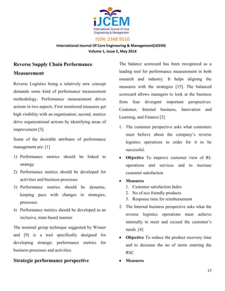 ISSN: 2348 9510
International Journal Of Core Engineering & Management(IJCEM)
Volume 1, Issue 2, May 2014
17
Reverse Supply Chain Performance
Measurement
Reverse Logistics being a relatively new concept
demands some kind of performance measurement
methodology. Performance measurement drives
actions in two aspects. First monitored measures get
high visibility with an organization; second, metrics
drive organizational actions by identifying areas of
improvement [3].
Some of the desirable attributes of performance
management are: [1]
1) Performance metrics should be linked to
strategy
2) Performance metrics should be developed for
activities and business processes
3) Performance metrics should be dynamic,
keeping pace with changes in strategies,
processes.
4) Performance metrics should be developed in an
inclusive, team based manner.
The nominal group technique suggested by Wisner
and [9] is a tool specifically designed for
developing strategic performance metrics for
business processes and activities.
Strategic performance perspective
The balance scorecard has been recognized as a
leading tool for performance measurement in both
research and industry. It helps aligning the
measures with the strategies [15]. The balanced
scorecard allows managers to look at the business
from four divergent important perspectives:
Customer, Internal business, Innovation and
Learning, and Finance [2]
1. The customer perspective asks what customers
must believe about the company’s reverse
logistics operations in order for it to be
successful.
Objective To improve customer view of RL
operations and services and to increase
customer satisfaction
Measures
1. Customer satisfaction Index
2. No of eco friendly products
3. Response time for reimbursement
2. The Internal business perspective asks what the
reverse logistics operations must achieve
internally to meet and exceed the customer’s
needs. [4]
Objective To reduce the product recovery time
and to decrease the no of items entering the
RSC
Measures
 