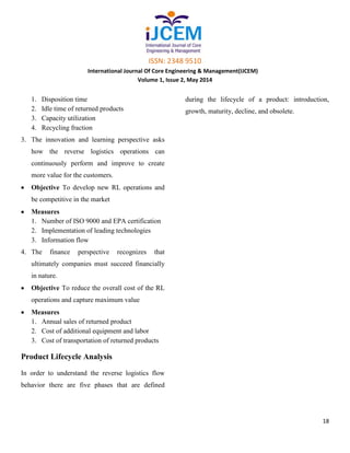 ISSN: 2348 9510
International Journal Of Core Engineering & Management(IJCEM)
Volume 1, Issue 2, May 2014
18
1. Disposition time
2. Idle time of returned products
3. Capacity utilization
4. Recycling fraction
3. The innovation and learning perspective asks
how the reverse logistics operations can
continuously perform and improve to create
more value for the customers.
Objective To develop new RL operations and
be competitive in the market
Measures
1. Number of ISO 9000 and EPA certification
2. Implementation of leading technologies
3. Information flow
4. The finance perspective recognizes that
ultimately companies must succeed financially
in nature.
Objective To reduce the overall cost of the RL
operations and capture maximum value
Measures
1. Annual sales of returned product
2. Cost of additional equipment and labor
3. Cost of transportation of returned products
Product Lifecycle Analysis
In order to understand the reverse logistics flow
behavior there are five phases that are defined
during the lifecycle of a product: introduction,
growth, maturity, decline, and obsolete.
 