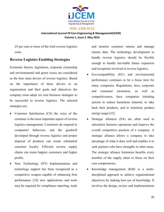 ISSN: 2348 9510
International Journal Of Core Engineering & Management(IJCEM)
Volume 1, Issue 2, May 2014
20
25 per cent or more of the total reverse logistics
costs.
Reverse Logistics Enabling Strategies
Economic factors, legislation, corporate citizenship
and environmental and green issues are considered
as the four main drivers of reverse logistics. Based
on the importance of these drivers to an
organization and their goals and objectives the
company must adopt six core business strategies to
be successful in reverse logistics. The selected
strategies are:
Customer Satisfaction (CS) the voice of the
customer is the most important aspect of reverse
logistics management. Customers do respond to
companies' behaviors, and the goodwill
developed through reverse logistics and proper
disposal of products can create substantial
customer loyalty. Efficient reverse supply
chains can mean happier customers and higher
profits.
New Technology (NT) Implementation and
technology support has been recognized as a
competitive weapon capable of enhancing firm
performance [18] new applications and tools
may be required for compliance reporting, track
and monitor customer returns and manage
returns data. The technology development to
handle reverse logistics should be flexible
enough to handle inevitable future expansion
and exceptions involved in reverse logistics.
Eco-compatibility (EC) and environmental
performance continues to be a focus item for
many companies. Regulations, laws, corporate
and consumer awareness, as well as
competitiveness, have companies initiating
actions to reduce hazardous material, to take
back their products, and to minimize product
energy usage [12]
Strategic alliances (SA) are often used to
rationalize business operations and improve the
overall competitive position of a company. A
strategic alliance allows a company to take
advantage of what it does well and enables it to
seek partners who have strengths in other areas.
The strategic alliance formation benefits every
member of the supply chain to focus on their
core competencies.
Knowledge management (KM) is a multi-
disciplined approach to achieve organizational
objectives by making best use of knowledge. It
involves the design, review and implementation
 