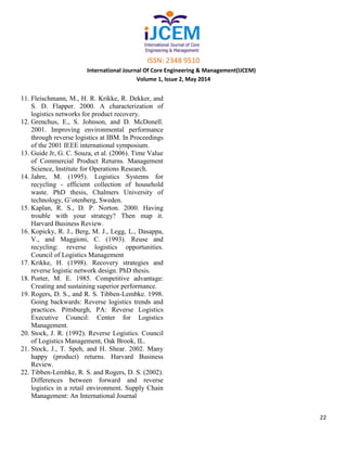 ISSN: 2348 9510
International Journal Of Core Engineering & Management(IJCEM)
Volume 1, Issue 2, May 2014
22
11. Fleischmann, M., H. R. Krikke, R. Dekker, and
S. D. Flapper. 2000. A characterization of
logistics networks for product recovery.
12. Grenchus, E., S. Johnson, and D. McDonell.
2001. Improving environmental performance
through reverse logistics at IBM. In Proceedings
of the 2001 IEEE international symposium.
13. Guide Jr, G. C. Souza, et al. (2006). Time Value
of Commercial Product Returns. Management
Science, Institute for Operations Research.
14. Jahre, M. (1995). Logistics Systems for
recycling - efficient collection of household
waste. PhD thesis, Chalmers University of
technology, G¨otenberg, Sweden.
15. Kaplan, R. S., D. P. Norton. 2000. Having
trouble with your strategy? Then map it.
Harvard Business Review.
16. Kopicky, R. J., Berg, M. J., Legg, L., Dasappa,
V., and Maggioni, C. (1993). Reuse and
recycling: reverse logistics opportunities.
Council of Logistics Management
17. Krikke, H. (1998). Recovery strategies and
reverse logistic network design. PhD thesis.
18. Porter, M. E. 1985. Competitive advantage:
Creating and sustaining superior performance.
19. Rogers, D. S., and R. S. Tibben-Lembke. 1998.
Going backwards: Reverse logistics trends and
practices. Pittsburgh, PA: Reverse Logistics
Executive Council: Center for Logistics
Management.
20. Stock, J. R. (1992). Reverse Logistics. Council
of Logistics Management, Oak Brook, IL.
21. Stock, J., T. Speh, and H. Shear. 2002. Many
happy (product) returns. Harvard Business
Review.
22. Tibben-Lembke, R. S. and Rogers, D. S. (2002).
Differences between forward and reverse
logistics in a retail environment. Supply Chain
Management: An International Journal
 