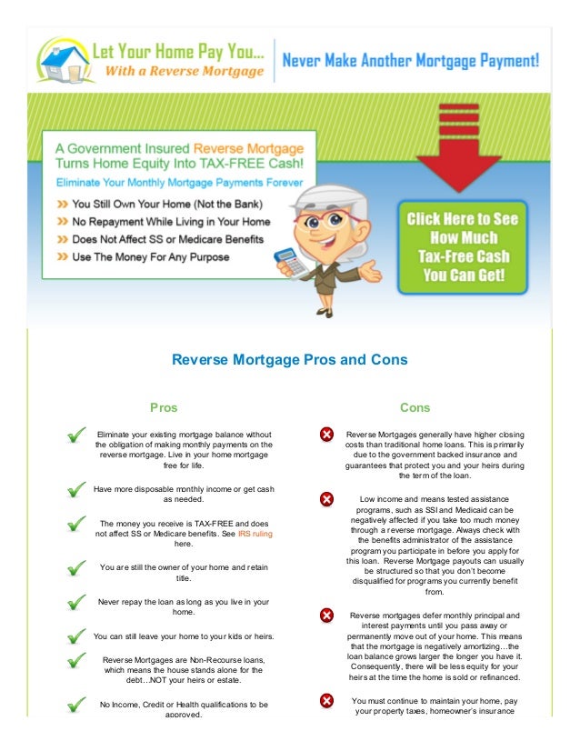 Reverse Mortgage Pros and Cons
Pros
Eliminate your existing mortgage balance without
the obligation of making monthly payments on the
reverse mortgage. Live in your home mortgage
free for life.
Have more disposable monthly income or get cash
as needed.
The money you receive is TAX-FREE and does
not affect SS or Medicare benefits. See IRS ruling
here.
You are still the owner of your home and retain
title.
Never repay the loan as long as you live in your
home.
You can still leave your home to your kids or heirs.
Reverse Mortgages are Non-Recourse loans,
which means the house stands alone for the
debt…NOT your heirs or estate.
No Income, Credit or Health qualifications to be
approved.
Cons
Reverse Mortgages generally have higher closing
costs than traditional home loans. This is primarily
due to the government backed insurance and
guarantees that protect you and your heirs during
the term of the loan.
Low income and means tested assistance
programs, such as SSI and Medicaid can be
negatively affected if you take too much money
through a reverse mortgage. Always check with
the benefits administrator of the assistance
program you participate in before you apply for
this loan. Reverse Mortgage payouts can usually
be structured so that you don’t become
disqualified for programs you currently benefit
from.
Reverse mortgages defer monthly principal and
interest payments until you pass away or
permanently move out of your home. This means
that the mortgage is negatively amortizing…the
loan balance grows larger the longer you have it.
Consequently, there will be less equity for your
heirs at the time the home is sold or refinanced.
You must continue to maintain your home, pay
your property taxes, homeowner’s insurance
 