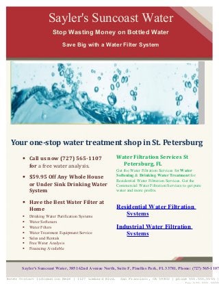 Water Filtration Services St
Petersburg, FL
Get the Water Filtration Services for Water
Softening & Drinking Water Treatment for
Residential Water Filtration Services. Get the
Commercial Water Filtration Services to get pure
water and more profits.
Residential Water Filtration
Systems
Industrial Water Filtration
Systems
Sayler's Suncoast Water
Stop Wasting Money on Bottled Water
Save Big with a Water Filter System
Enter Contact Information Here | 1127 Lombard Blvd. San Francisco, CA 59802 | phone 555.555.5555 |
Your one-stop water treatment shop in St. Petersburg
• Call us now (727) 565-1107
for a free water analysis.
• $59.95 Off Any Whole House
or Under Sink Drinking Water
System
• Have the Best Water Filter at
Home
 Drinking Water Purification Systems
 Water Softeners
 Water Filters
 Water Treatment Equipment Service
 Sales and Rentals
 Free Water Analysis
 Financing Available
Sayler's Suncoast Water, 3851 62nd Avenue North, Suite F, Pinellas Park, FL 33781, Phone: (727) 565-1107
 