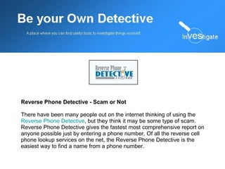 Reverse Phone Detective - Scam or Not There have been many people out on the internet thinking of using the  Reverse Phone Detective , but they think it may be some type of scam. Reverse Phone Detective gives the fastest most comprehensive report on anyone possible just by entering a phone number. Of all the reverse cell phone lookup services on the net, the Reverse Phone Detective is the easiest way to find a name from a phone number.  