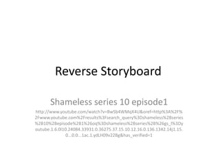 Reverse Storyboard

       Shameless series 10 episode1
http://www.youtube.com/watch?v=BwSb4WMqX4U&oref=http%3A%2F%
2Fwww.youtube.com%2Fresults%3Fsearch_query%3Dshameless%2Bseries
%2B10%2Bepisode%2B1%26oq%3Dshameless%2Bseries%2B%26gs_l%3Dy
outube.1.6.0l10.24084.33931.0.36275.37.15.10.12.16.0.136.1342.14j1.15.
               0...0.0...1ac.1.ydLH09v22Bg&has_verified=1
 
