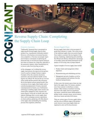 •     Cognizant 20-20 Insights




Reverse Supply Chain: Completing
the Supply Chain Loop
   Executive Summary                                       Reverse Supply Chain
   Traditionally, businesses have concentrated on          Reverse supply chain refers to the movement of
   improving the forward supply chain for their            goods from customer to vendor. This is the reverse
   products (e.g., manufacturer-wholesaler-retailer).      of the traditional supply chain movement of goods
   However, as the business environment becomes            from vendor to customer. Reverse logistics is the
   more competitive, it becomes increasingly impor-        process of planning, implementing and controlling
   tant for them to concentrate on optimizing the          the efficient and effective inbound flow and storage
   backward loop, as well. Reverse logistics practices     of secondary goods and related information for the
   have been in existence for a long time, especially in   purpose of recovering value or proper disposal.
   the automotive industry, where manufacturers try
   to recover value from recycling car parts.              Typical examples of reverse supply chain include:

   In this whitepaper, we’ve defined the reverse           •   Product returns and management of their
   supply chain process, the steps involved and how            deposition.
   it can be used as a strategic business weapon.
   Examples of how the consumer electronics,
                                                           •   Remanufacturing and refurbishing activities.

   automotive and retail industries handle reverse         •   Management and sale of surplus, as well as
   logistics are offered. We also provide an overview          returned equipment and machines from the
   of key trends and best practices that will power            hardware leasing business.
   the reverse logistics process going forward. Also
                                                           In these cases, the resource goes at least one step
   covered are reverse supply chain models such as
                                                           back in the supply chain. For instance, products
   centralized postponement of returns, decentral-
                                                           move from customer to distributor or manu-
   ized preponement of returns, use of information
                                                           facturer. Other instances of products reversing
   technology in enabling supply chains and the zero
                                                           direction in the supply chain are manufactur-
   returns policy adopted by some consumer elec-
                                                           ing returns, commercial returns (B2B and B2C),
   tronics players. In the end, we briefly look at the
                                                           product recalls, warranty returns, service returns,
   inherent challenges that a reverse supply chain
                                                           end-of-use returns and end-of-life returns.
   faces, such as managing customer expectations
   on returns policies, partnering with other players      There are various types of reverse supply chains,
   in the supply chain and handling the mounting           and they arise at different stages of the product
   pressure from regulatory authorities.                   cycle; however, most return supply chains are
                                                           organized to carry out five key processes:




    cognizant 20-20 insights | january 2011
 