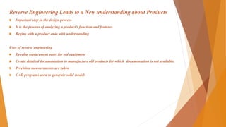Reverse Engineering Leads to a New understanding about Products
 Important step in the design process
 It is the process of analyzing a product’s function and features
 Begins with a product ends with understanding
Uses of reverse engineering
 Develop replacement parts for old equipment
 Create detailed documentation to manufacture old products for which documentation is not available.
 Precision measurements are taken
 CAD programs used to generate solid models
 