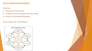 Reverse Engineering and Patents
Patent Law
 Designed to protect inventors
 Competitor may reverse engineer and copy a design
 Recourse: Sue for patent infringement
Reverse Engineering : The Big Picture
 