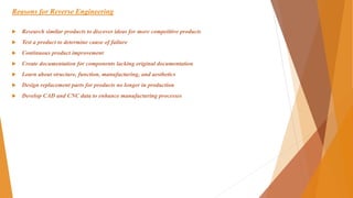 Reasons for Reverse Engineering
 Research similar products to discover ideas for more competitive products
 Test a product to determine cause of failure
 Continuous product improvement
 Create documentation for components lacking original documentation
 Learn about structure, function, manufacturing, and aesthetics
 Design replacement parts for products no longer in production
 Develop CAD and CNC data to enhance manufacturing processes
 