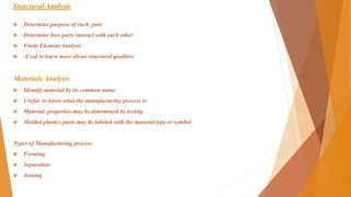 Structural Analysis
 Determine purpose of each part
 Determine how parts interact with each other
 Finite Element Analysis
 -Used to learn more about structural qualities
Materials Analysis
 Identify material by its common name
 Useful to know what the manufacturing process is
 Material properties may be determined by testing
 Molded plastics parts may be labeled with the material type or symbol
Types of Manufacturing process
 Forming
 Separation
 Joining
 