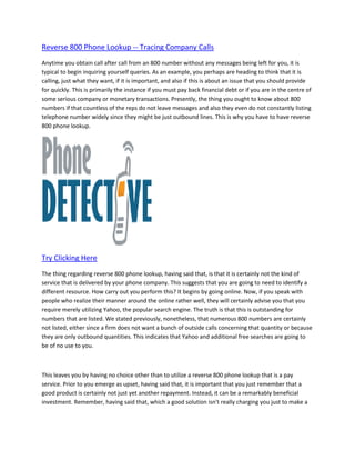 Reverse 800 Phone Lookup -- Tracing Company Calls
Anytime you obtain call after call from an 800 number without any messages being left for you, it is
typical to begin inquiring yourself queries. As an example, you perhaps are heading to think that it is
calling, just what they want, if it is important, and also if this is about an issue that you should provide
for quickly. This is primarily the instance if you must pay back financial debt or if you are in the centre of
some serious company or monetary transactions. Presently, the thing you ought to know about 800
numbers if that countless of the reps do not leave messages and also they even do not constantly listing
telephone number widely since they might be just outbound lines. This is why you have to have reverse
800 phone lookup.




Try Clicking Here
The thing regarding reverse 800 phone lookup, having said that, is that it is certainly not the kind of
service that is delivered by your phone company. This suggests that you are going to need to identify a
different resource. How carry out you perform this? It begins by going online. Now, if you speak with
people who realize their manner around the online rather well, they will certainly advise you that you
require merely utilizing Yahoo, the popular search engine. The truth is that this is outstanding for
numbers that are listed. We stated previously, nonetheless, that numerous 800 numbers are certainly
not listed, either since a firm does not want a bunch of outside calls concerning that quantity or because
they are only outbound quantities. This indicates that Yahoo and additional free searches are going to
be of no use to you.



This leaves you by having no choice other than to utilize a reverse 800 phone lookup that is a pay
service. Prior to you emerge as upset, having said that, it is important that you just remember that a
good product is certainly not just yet another repayment. Instead, it can be a remarkably beneficial
investment. Remember, having said that, which a good solution isn't really charging you just to make a
 