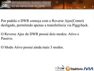 Por padrão o DWR começa com o Reverse Ajax(Comet) desligado, permitindo apenas a transferência via Piggyback. O Reverse Ajax do DWR possui dois modos: Ativo e Passivo. O Modo Ativo possui ainda mais 3 modos. 