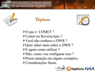O que é  COMET ? Comet ou ReverseAjax ? Você não conhece o DWR ? Quer saber mais sobre o DWR ? E agora como utilizar ? Mas, como vou configurar isso ? Preste atenção em alguns exemplos. Considerações finais. 