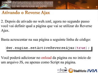 2. Depois de ativado no web.xml, agora no segundo passo você vai definir qual a página que vai se utilizar do Reverse Ajax. Basta acrescentar na sua página a seguinte linha de código: Você poderá adicionar no  onload  da página ou no início de um arquivo JS, ou apenas como Script na página. 