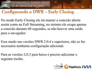 No modo Early Closing ele irá manter a conexão aberta  assim como na Full Streaming, no entanto ele ocupa apenas  a conexão durante 60 segundos, se não houver uma saída  para o navegador. Esse modo nas versões DWR 2.0.4 e superiores, não se faz  necessária nenhuma configuração adicional.  Para as versões 2.0.3 para baixo é preciso adicionar o  seguinte trecho. 