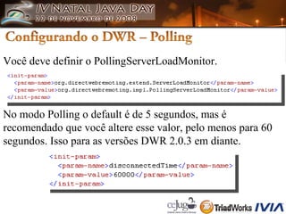 Você deve definir o PollingServerLoadMonitor. No modo Polling o default é de 5 segundos, mas é  recomendado que você altere esse valor, pelo menos para 60  segundos. Isso para as versões DWR 2.0.3 em diante. 
