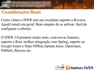 Como vimos o DWR tem um excelente suporte a Reverse  Ajax(Comet) em geral. Bem simples de se utilizar, fácil de  configurar e robusto. O DWR 3.0 promete muito mais, com novas features,  suporte a Rest, melhor integração com Spring, suporte ao  Google Gears e Dojo Offline,Aptana Jaxer, OpenAjax,  PubSub, Bayeux etc. 