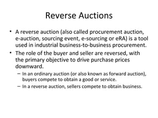 Reverse Auctions
• A reverse auction (also called procurement auction,
  e-auction, sourcing event, e-sourcing or eRA) is a tool
  used in industrial business-to-business procurement.
• The role of the buyer and seller are reversed, with
  the primary objective to drive purchase prices
  downward.
   – In an ordinary auction (or also known as forward auction),
     buyers compete to obtain a good or service.
   – In a reverse auction, sellers compete to obtain business.
 