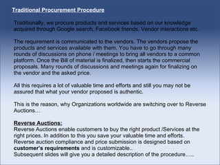 Traditional Procurement Procedure Traditionally, we procure products and services based on our knowledge acquired through Google search, Facebook friends, Vendor interactions etc. The requirement is communicated to the vendors. The vendors propose the products and services available with them. You have to go through many rounds of discussions on phone / meetings to bring all vendors to a common platform. Once the Bill of material is finalized, then starts the commercial proposals. Many rounds of discussions and meetings again for finalizing on the vendor and the asked price.  All this requires a lot of valuable time and efforts and still you may not be assured that what your vendor proposed is authentic.  This is the reason, why Organizations worldwide are switching over to Reverse Auctions… Reverse Auctions: Reverse Auctions enable customers to buy the right product /Services at the right prices. In addition to this you save your valuable time and efforts. Reverse auction compliance and price submission is designed based on  customer’s requirements  and is customizable.. Subsequent slides will give you a detailed description of the procedure….. 