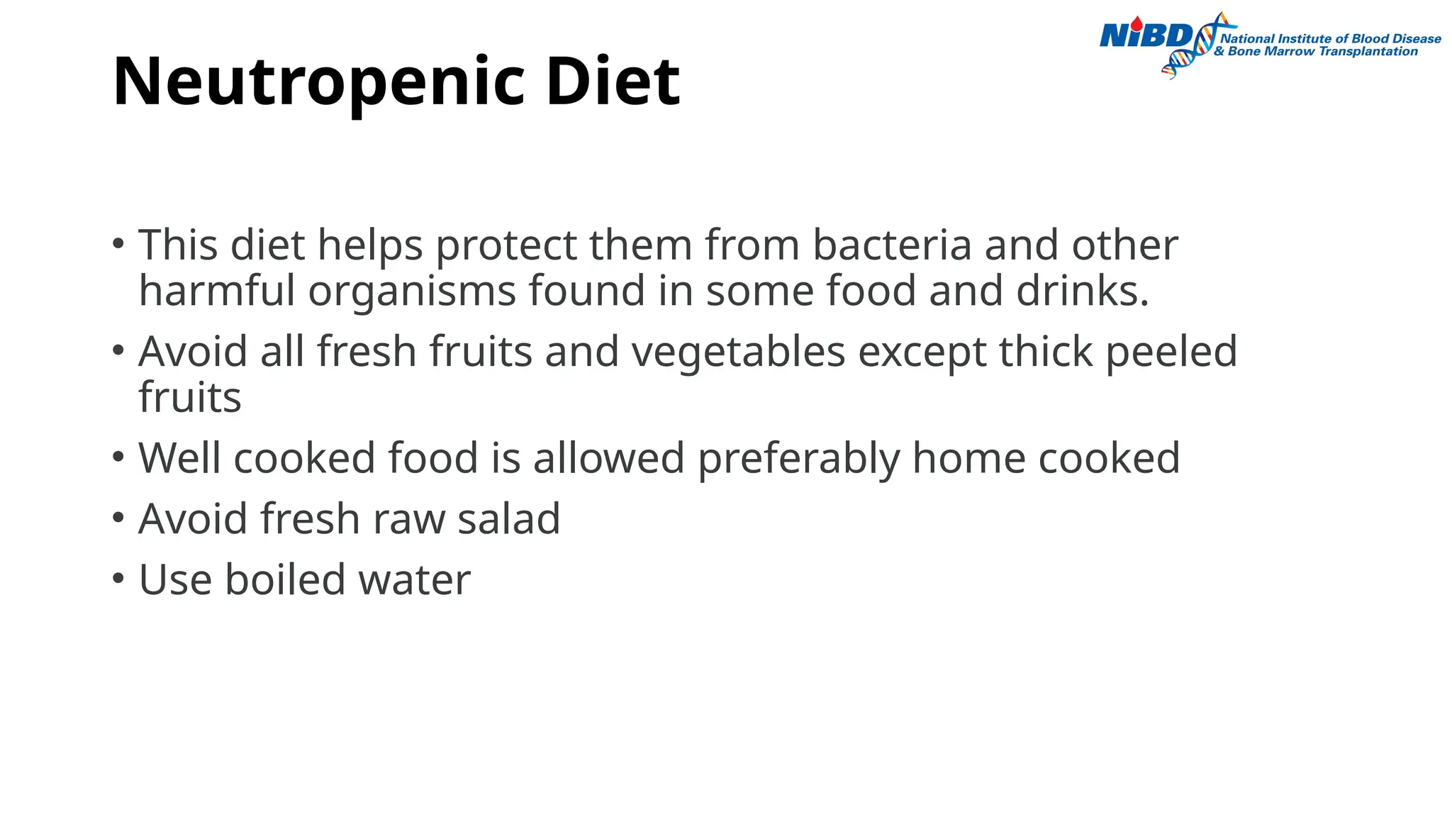 Neutropenic Diet
• This diet helps protect them from bacteria and other
harmful organisms found in some food and drinks.
• Avoid all fresh fruits and vegetables except thick peeled
fruits
• Well cooked food is allowed preferably home cooked
• Avoid fresh raw salad
• Use boiled water
 