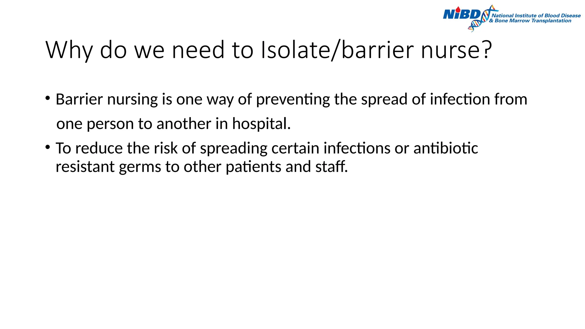 Why do we need to Isolate/barrier nurse?
• Barrier nursing is one way of preventing the spread of infection from
one person to another in hospital.
• To reduce the risk of spreading certain infections or antibiotic
resistant germs to other patients and staff.
 