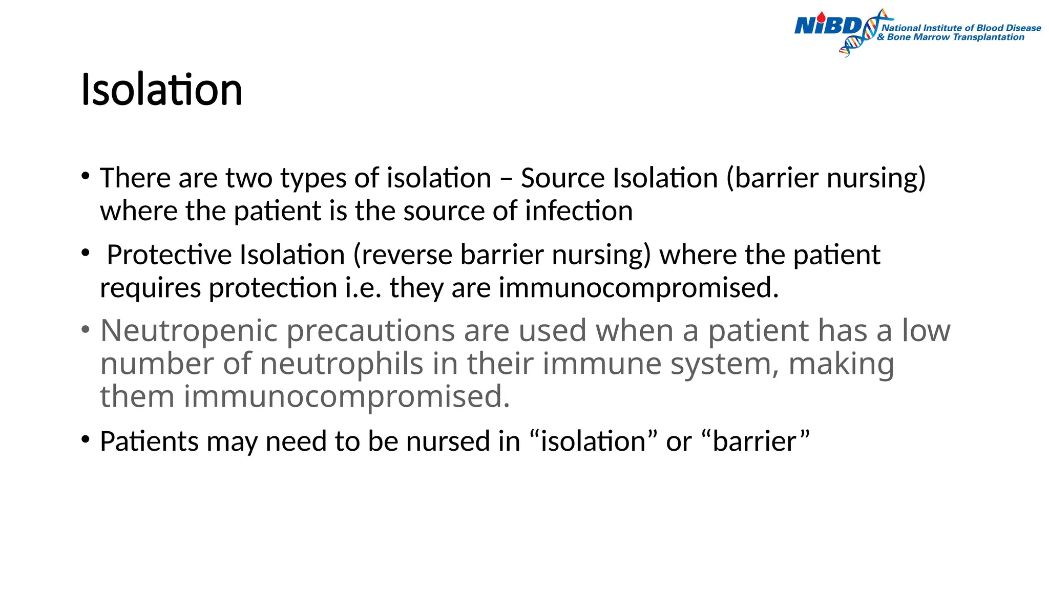 Isolation
• There are two types of isolation – Source Isolation (barrier nursing)
where the patient is the source of infection
• Protective Isolation (reverse barrier nursing) where the patient
requires protection i.e. they are immunocompromised.
• Neutropenic precautions are used when a patient has a low
number of neutrophils in their immune system, making
them immunocompromised.
• Patients may need to be nursed in “isolation” or “barrier”
 