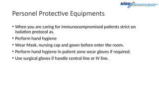 Personel Protective Equipments
• When you are caring for immunocompromised patients strict on
isolation protocol as.
• Perform hand hygiene
• Wear Mask, nursing cap and gown before enter the room.
• Perform hand hygiene in patient zone wear gloves if required.
• Use surgical gloves if handle central line or IV line.
 