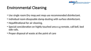 Environmental Cleaning
• Use single room Dry mop,wet mop use recommended disinfectant.
• Individual room disopsable damp dusting with surface disinfectant.
• Hepafiltrational for air cleaning.
• Special concideration on highly touched area e.g remote, call bell, bed
side rails.
• Proper disposal of waste at the point of care
 