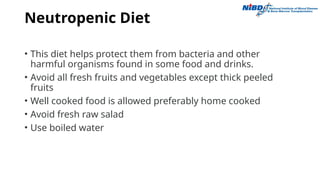 Neutropenic Diet
• This diet helps protect them from bacteria and other
harmful organisms found in some food and drinks.
• Avoid all fresh fruits and vegetables except thick peeled
fruits
• Well cooked food is allowed preferably home cooked
• Avoid fresh raw salad
• Use boiled water
 