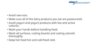 • Avoid raw nuts.
• Make sure all of the dairy products you eat are pasteurized.
• Avoid yogurt and yogurt products with live and active
cultures.
• Wash your hands before handling food.
• Wash all surfaces, cutting boards and cutting utensils
thoroughly.
• Keep hot food hot and cold food cold.
 