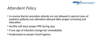 Attendent Policy
• In reverse Barrier precation attends are not allowed in special cases of
pediatric patients one attendent allowed after proper screening and
education.
• He/She will wear proper PPE during stay.
• If any sign of infection change her immedialely.
• Emphasized on proper hand hygiene.
 