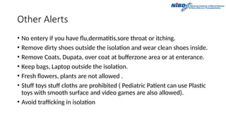 Other Alerts
• No entery if you have flu,dermatitis,sore throat or itching.
• Remove dirty shoes outside the isolation and wear clean shoes inside.
• Remove Coats, Dupata, over coat at bufferzone area or at enterance.
• Keep bags, Laptop outside the isolation.
• Fresh flowers, plants are not allowed .
• Stuff toys stuff cloths are prohibited ( Pediatric Patient can use Plastic
toys with smooth surface and video games are also allowed).
• Avoid trafficking in isolation
 
