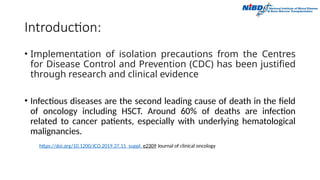 Introduction:
• Implementation of isolation precautions from the Centres
for Disease Control and Prevention (CDC) has been justified
through research and clinical evidence
• Infectious diseases are the second leading cause of death in the field
of oncology including HSCT. Around 60% of deaths are infection
related to cancer patients, especially with underlying hematological
malignancies.
https://doi.org/10.1200/JCO.2019.37.15_suppl. e2309 Journal of clinical oncology
 