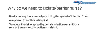 Why do we need to Isolate/barrier nurse?
• Barrier nursing is one way of preventing the spread of infection from
one person to another in hospital.
• To reduce the risk of spreading certain infections or antibiotic
resistant germs to other patients and staff.
 