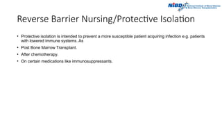 Reverse Barrier Nursing/Protective Isolation
• Protective isolation is intended to prevent a more susceptible patient acquiring infection e.g. patients
with lowered immune systems. As
• Post Bone Marrow Transplant.
• After chemotherapy.
• On certain medications like immunosuppressants.
 
