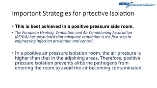 Important Strategies for prtective Isolation
• This is best achieved in a positive pressure side room.
• The European Heating, Ventilation and Air Conditioning Association
(REHVA) has postulated that adequate ventilation is the first step in
engineering infection prevention and control.
• In a positive air pressure isolation room, the air pressure is
higher than that in the adjoining areas. Therefore, positive
pressure isolation prevents airborne pathogens from
entering the room to avoid the air becoming contaminated.
 