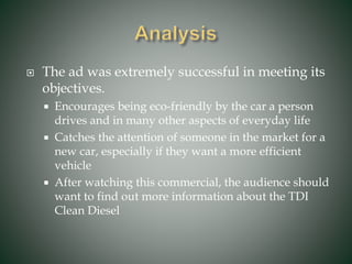 The ad was extremely successful in meeting its
objectives.
 Encourages being eco-friendly by the car a person
drives and in many other aspects of everyday life
 Catches the attention of someone in the market for a
new car, especially if they want a more efficient
vehicle
 After watching this commercial, the audience should
want to find out more information about the TDI
Clean Diesel
 
