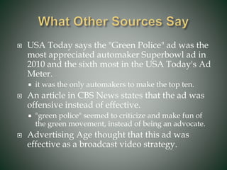  USA Today says the "Green Police" ad was the
most appreciated automaker Superbowl ad in
2010 and the sixth most in the USA Today's Ad
Meter.
 it was the only automakers to make the top ten.
 An article in CBS News states that the ad was
offensive instead of effective.
 "green police" seemed to criticize and make fun of
the green movement, instead of being an advocate.
 Advertising Age thought that this ad was
effective as a broadcast video strategy.
 