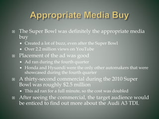  The Super Bowl was definitely the appropriate media
buy
 Created a lot of buzz, even after the Super Bowl
 Over 2.2 million views on YouTube
 Placement of the ad was good
 Ad ran during the fourth quarter
 Honda and Hyuandi were the only other automakers that were
showcased during the fourth quarter
 A thirty-second commercial during the 2010 Super
Bowl was roughly $2.5 million
 This ad ran for a full minute, so the cost was doubled
 After seeing the commercial, the target audience would
be enticed to find out more about the Audi A3 TDI.
 